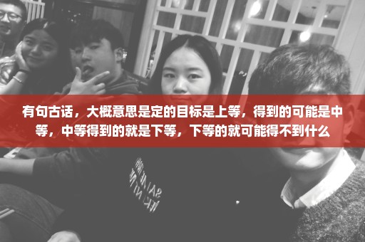 有句古话，大概意思是定的目标是上等，得到的可能是中等，中等得到的就是下等，下等的就可能得不到什么