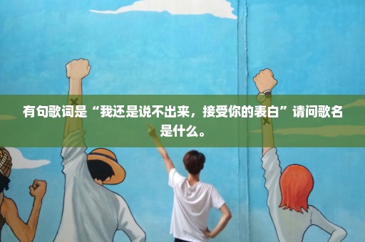 有句歌词是“我还是说不出来，接受你的表白”请问歌名是什么。