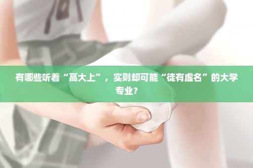 有哪些听着“高大上”，实则却可能“徒有虚名”的大学专业？