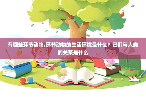 有哪些环节动物,环节动物的生活环境是什么？它们与人类的关系是什么