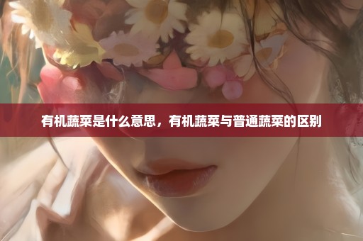 有机蔬菜是什么意思，有机蔬菜与普通蔬菜的区别