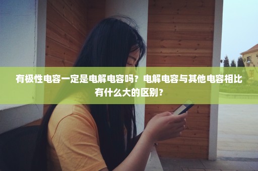 有极性电容一定是电解电容吗？电解电容与其他电容相比有什么大的区别？