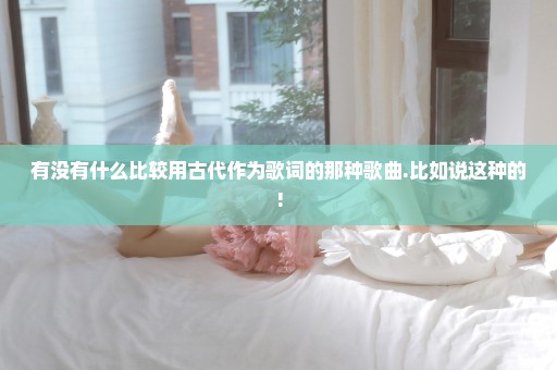 有没有什么比较用古代作为歌词的那种歌曲.比如说这种的!