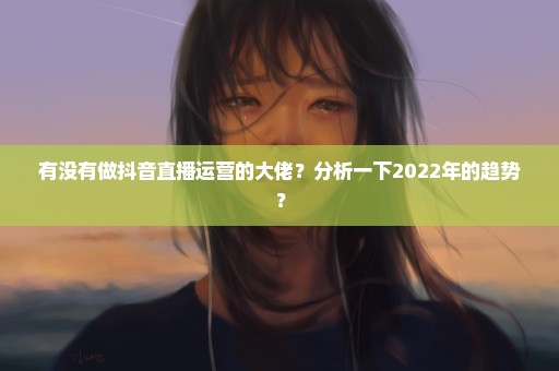 有没有做抖音直播运营的大佬？分析一下2022年的趋势？
