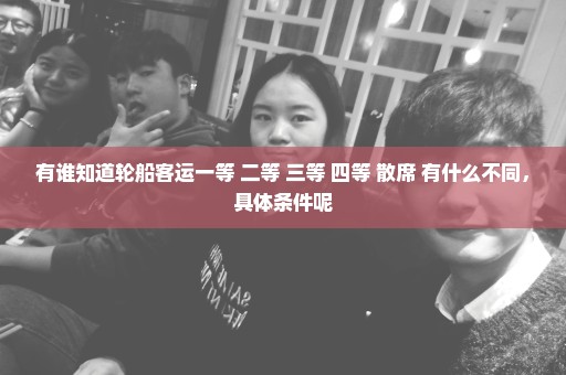 有谁知道轮船客运一等 二等 三等 四等 散席 有什么不同，具体条件呢