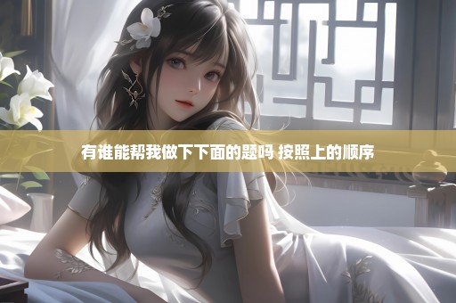 有谁能帮我做下下面的题吗 按照上的顺序