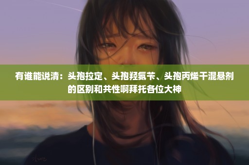 有谁能说清：头孢拉定、头孢羟氨苄、头孢丙烯干混悬剂的区别和共性啊拜托各位大神