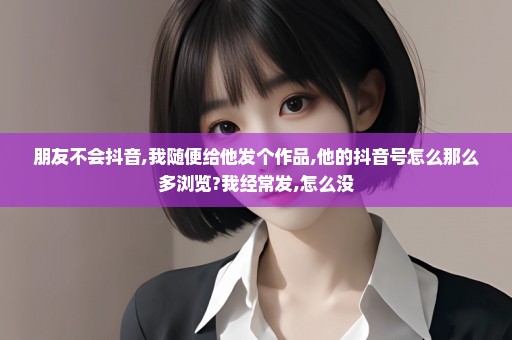 朋友不会抖音,我随便给他发个作品,他的抖音号怎么那么多浏览?我经常发,怎么没