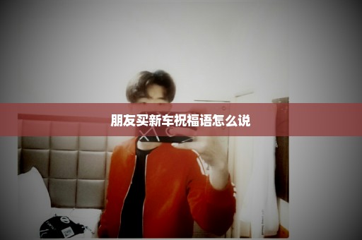朋友买新车祝福语怎么说