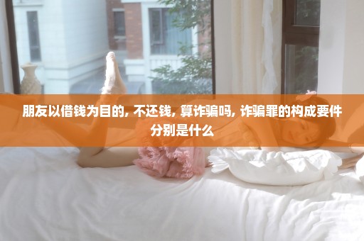 朋友以借钱为目的, 不还钱, 算诈骗吗, 诈骗罪的构成要件分别是什么