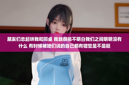 朋友们总起哄我和同桌 我就很搞不明白我们之间明明没有什么 有时候被她们说的自己都有错觉是不是挺