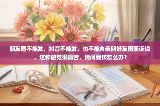 朋友圈不能发，抖音不能发，也不能向亲朋好友闺蜜诉说，这种感觉很痛苦，请问我该怎么办？