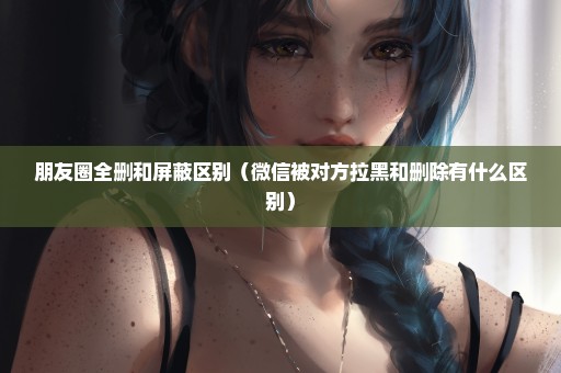 朋友圈全删和屏蔽区别（微信被对方拉黑和删除有什么区别）
