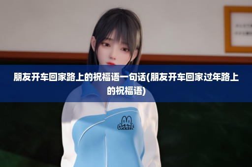 朋友开车回家路上的祝福语一句话(朋友开车回家过年路上的祝福语)