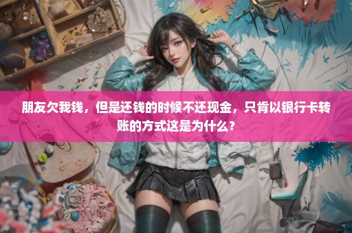 朋友欠我钱，但是还钱的时候不还现金，只肯以银行卡转账的方式这是为什么？