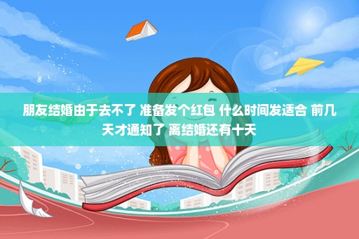 朋友结婚由于去不了 准备发个红包 什么时间发适合 前几天才通知了 离结婚还有十天