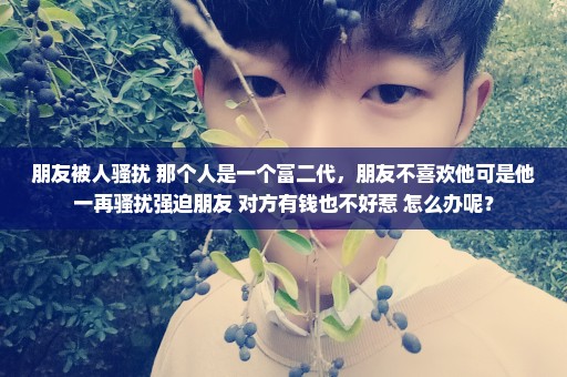 朋友被人骚扰 那个人是一个富二代，朋友不喜欢他可是他一再骚扰强迫朋友 对方有钱也不好惹 怎么办呢？