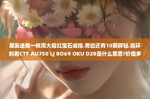 朋友送我一枚周大福红宝石戒指.旁边还有10颗碎钻.指环刻着CTF AU750 LJ RO69 OKU D28是什么意思?价值多少