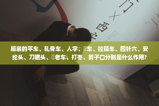 服装的平车、轧骨车、人字、冚车、拉筒车、四针六、安纶头、刀辘头、孖老车、打枣、剪子口分别是什么作用?