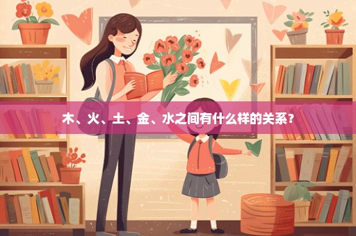 木、火、土、金、水之间有什么样的关系？