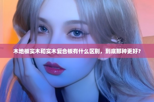 木地板实木和实木复合板有什么区别，到底那种更好？