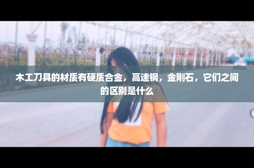 木工刀具的材质有硬质合金，高速钢，金刚石，它们之间的区别是什么
