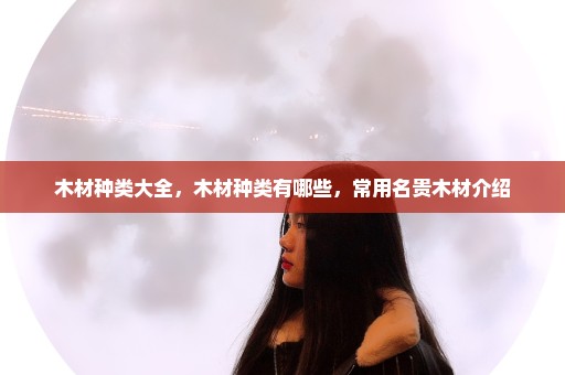 木材种类大全，木材种类有哪些，常用名贵木材介绍