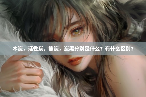木炭，活性炭，焦炭，炭黑分别是什么？有什么区别？