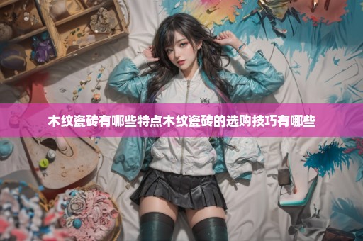 木纹瓷砖有哪些特点木纹瓷砖的选购技巧有哪些