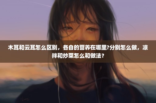 木耳和云耳怎么区别，各自的营养在哪里?分别怎么做，凉拌和炒菜怎么和做法？
