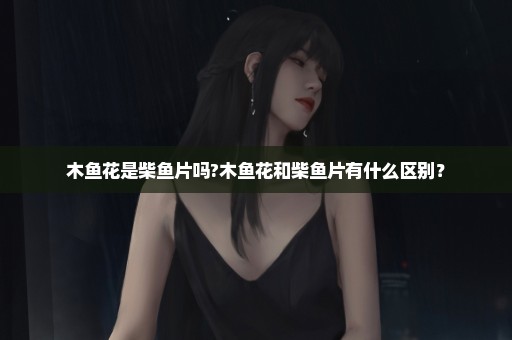 木鱼花是柴鱼片吗?木鱼花和柴鱼片有什么区别？