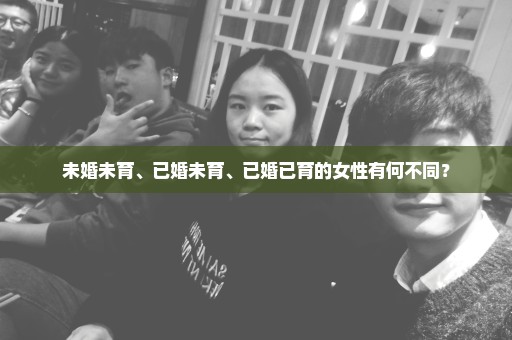 未婚未育、已婚未育、已婚已育的女性有何不同？