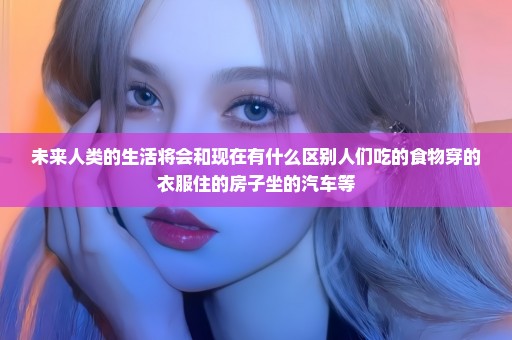 未来人类的生活将会和现在有什么区别人们吃的食物穿的衣服住的房子坐的汽车等