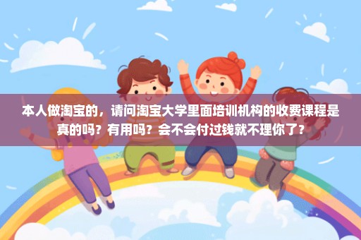 本人做淘宝的，请问淘宝大学里面培训机构的收费课程是真的吗？有用吗？会不会付过钱就不理你了？