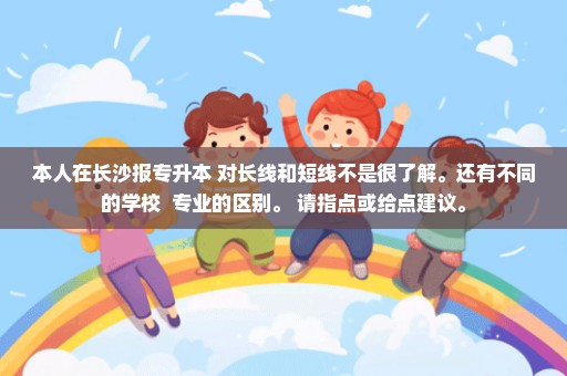 本人在长沙报专升本 对长线和短线不是很了解。还有不同的学校  专业的区别。 请指点或给点建议。