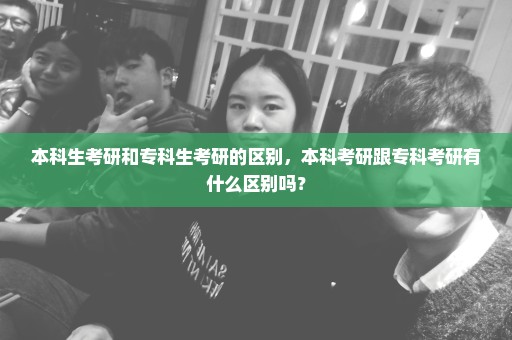 本科生考研和专科生考研的区别，本科考研跟专科考研有什么区别吗？