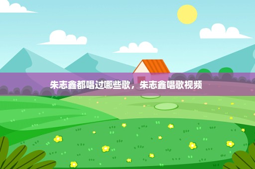 朱志鑫都唱过哪些歌，朱志鑫唱歌视频 