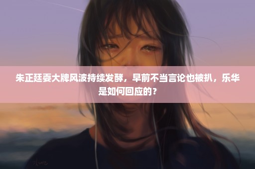 朱正廷耍大牌风波持续发酵，早前不当言论也被扒，乐华是如何回应的？