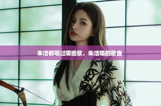 朱洁都唱过哪些歌，朱洁唱的歌曲 