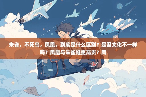 朱雀，不死鸟，凤凰，到底是什么区别？是因文化不一样吗？凤凰与朱雀谁更高贵？凤