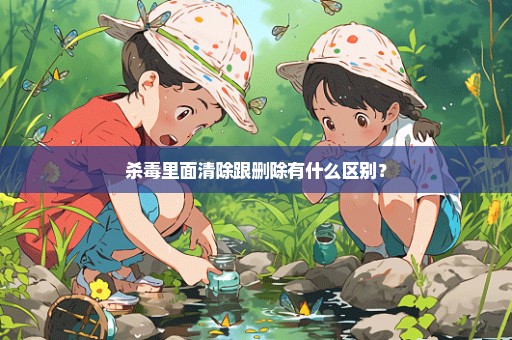 杀毒里面清除跟删除有什么区别？