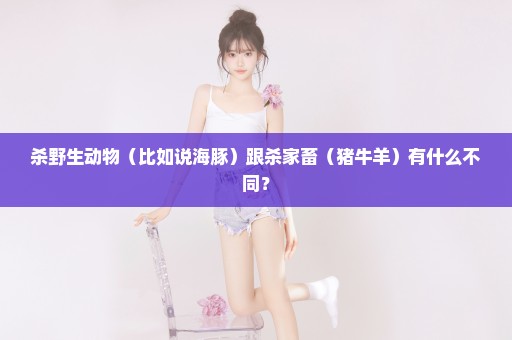 杀野生动物（比如说海豚）跟杀家畜（猪牛羊）有什么不同？