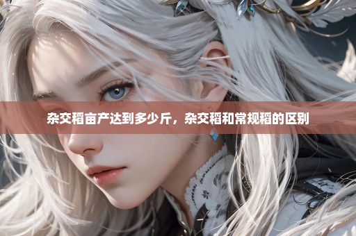 杂交稻亩产达到多少斤，杂交稻和常规稻的区别