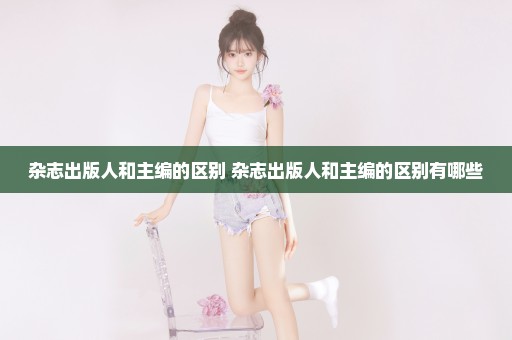 杂志出版人和主编的区别 杂志出版人和主编的区别有哪些