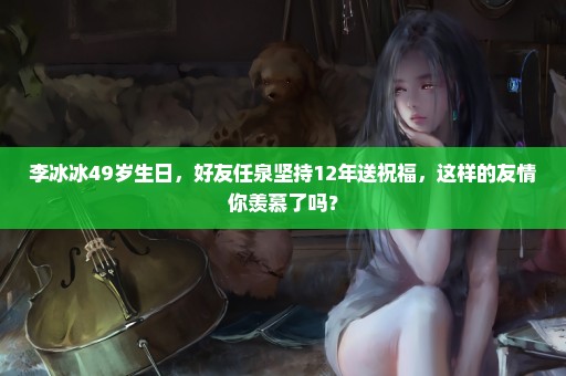 李冰冰49岁生日，好友任泉坚持12年送祝福，这样的友情你羡慕了吗？