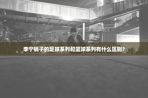 李宁裤子的足球系列和篮球系列有什么区别？