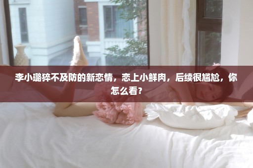 李小璐猝不及防的新恋情，恋上小鲜肉，后续很尴尬，你怎么看？