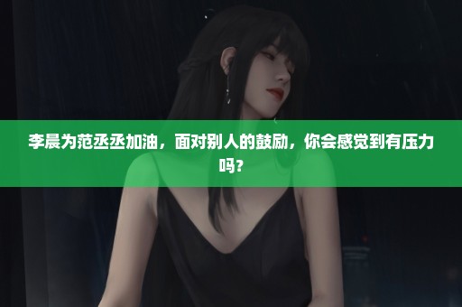 李晨为范丞丞加油，面对别人的鼓励，你会感觉到有压力吗？