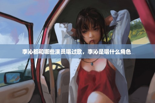 李沁都和哪些演员唱过歌，李沁是唱什么角色 