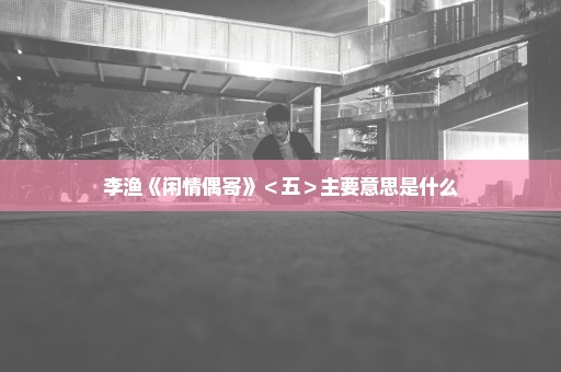 李渔《闲情偶寄》＜五＞主要意思是什么